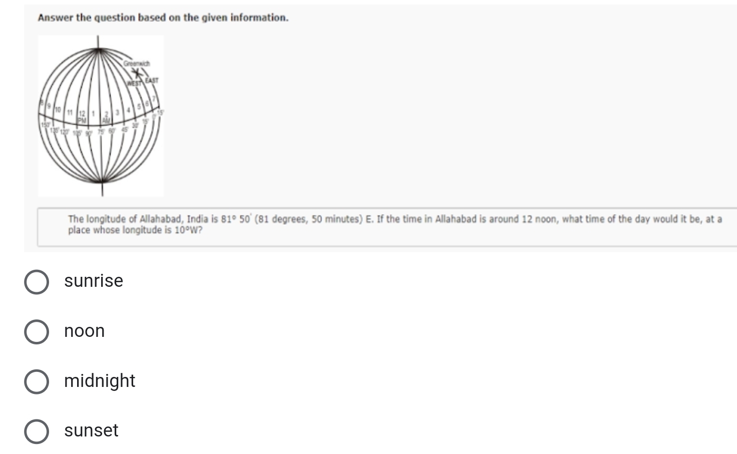 Answer the question based on the given information.
WES East
7
10 11 12! 3 3 4 5
5
M
120 is 45 30' 95
The longitude of Allahabad, India is 81°50' (81 degrees, 50 minutes) E. If the time in Allahabad is around 12 noon, what time of the day would it be, at a
place whose longitude is 10°W ?
sunrise
noon
midnight
sunset