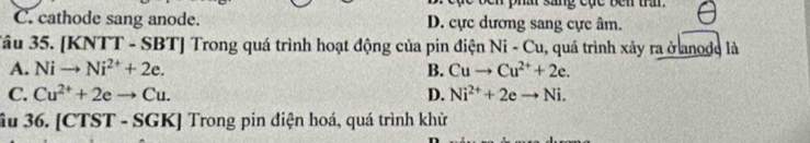 sang cụe ben tram.
C. cathode sang anode. D. cực dương sang cực âm.
Tâu 35. [KNTT - SBT] Trong quá trình hoạt động của pin điện Ni-Cu , quá trình xảy ra ở anode là
A. Nito Ni^(2+)+2e. B. Cuto Cu^(2+)+2e.
C. Cu^(2+)+2eto Cu. D. Ni^(2+)+2eto Ni. 
ầu 36. [CTST - SGK] Trong pin điện hoá, quá trình khử