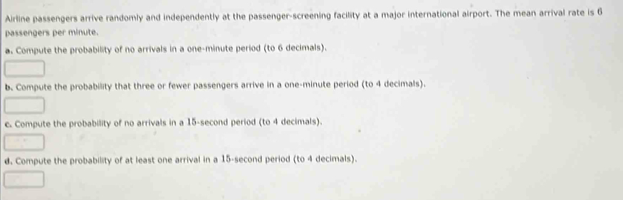 Airline passengers arrive randomly and independently at the passenger-screening facility at a major international airport. The mean arrival rate is 6
passengers per minute. 
a. Compute the probability of no arrivals in a one-minute period (to 6 decimals). 
b. Compute the probability that three or fewer passengers arrive in a one-minute period (to 4 decimals). 
c. Compute the probability of no arrivals in a 15-second period (to 4 decimals). 
d. Compute the probability of at least one arrival in a 15-second period (to 4 decimals).