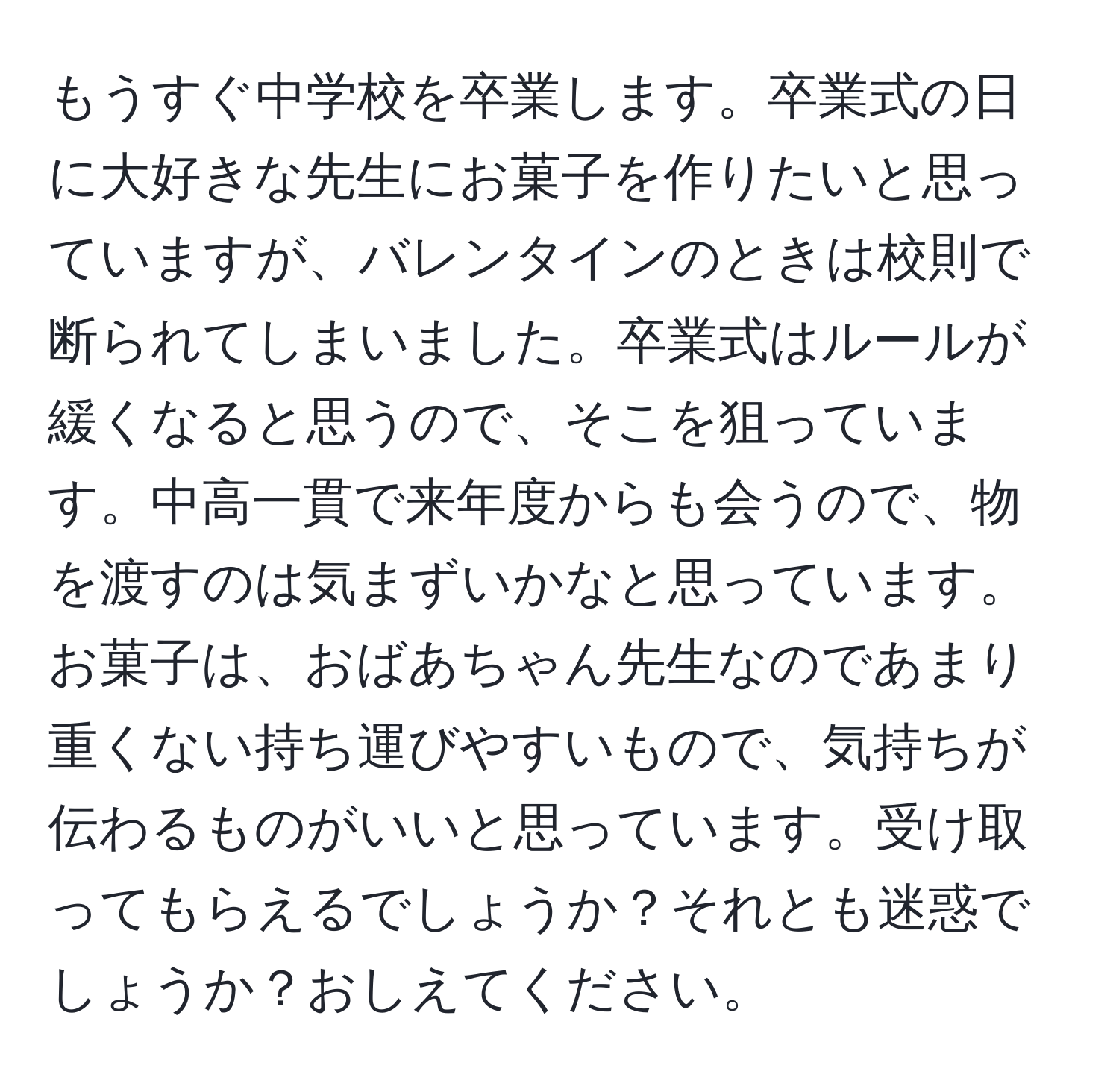 もうすぐ中学校を卒業します。卒業式の日に大好きな先生にお菓子を作りたいと思っていますが、バレンタインのときは校則で断られてしまいました。卒業式はルールが緩くなると思うので、そこを狙っています。中高一貫で来年度からも会うので、物を渡すのは気まずいかなと思っています。お菓子は、おばあちゃん先生なのであまり重くない持ち運びやすいもので、気持ちが伝わるものがいいと思っています。受け取ってもらえるでしょうか？それとも迷惑でしょうか？おしえてください。