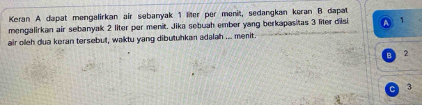 Keran A dapat mengalirkan air sebanyak 1 liter per menit, sedangkan keran B dapat
mengalirkan air sebanyak 2 liter per menit. Jika sebuah ember yang berkapasitas 3 liter diisi a 1
air oleh dua keran tersebut, waktu yang dibutuhkan adalah ... menit.
B 2
C 3