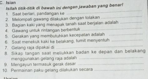 Isian 
Isilah titik-titik di bawah ini dengan jawaban yang benar! 
1. Saat berlari, pandangan ke 
_ 
2. Melompati gawang dilakukan dengan tolakan 
_ 
3. Bagian kaki yang menapak tanah saat berjalan adalah_ 
4. Gawang untuk rintangan berbentuk 
_ 
5. Gerakan yang membutuhkan kecepatan adalah_ 
6. Saat menekuk kaki ke belakang, tumit menyentuh_ 
7. Gelang raja dipakai di 
_ 
8. Sikap tangan saat meliukkan badan ke depan dan belakang 
menggunakan gelang raja adalah_ 
9. Mengayun termasuk gerak dasar_ 
10. Permainan paku gelang dilakukan secara_