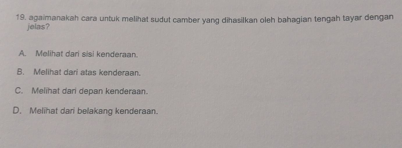 agaimanakah cara untuk melihat sudut camber yang dihasilkan oleh bahagian tengah tayar dengan
jelas?
A. Melihat dari sisi kenderaan.
B. Melihat dari atas kenderaan.
C. Melihat dari depan kenderaan.
D. Melihat dari belakang kenderaan.