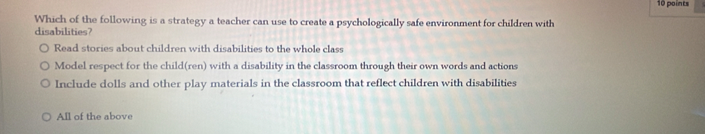 Which of the following is a strategy a teacher can use to create a psychologically safe environment for children with
disabilities?
Read stories about children with disabilities to the whole class
Model respect for the child(ren) with a disability in the classroom through their own words and actions
Include dolls and other play materials in the classroom that reflect children with disabilities
All of the above