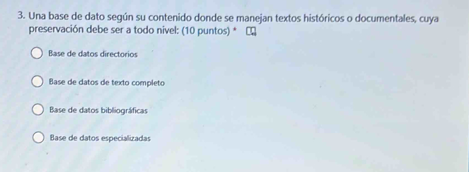 Una base de dato según su contenido donde se manejan textos históricos o documentales, cuya
preservación debe ser a todo nivel: (10 puntos) *
Base de datos directorios
Base de datos de texto completo
Base de datos bibliográficas
Base de datos especializadas