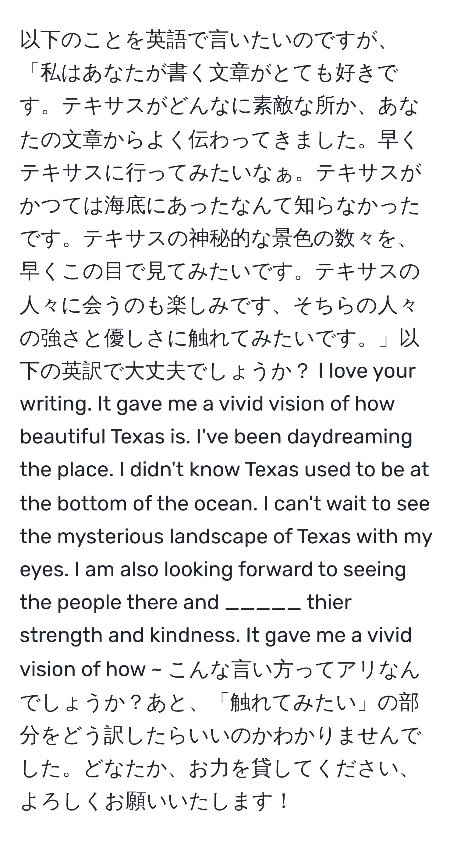 以下のことを英語で言いたいのですが、「私はあなたが書く文章がとても好きです。テキサスがどんなに素敵な所か、あなたの文章からよく伝わってきました。早くテキサスに行ってみたいなぁ。テキサスがかつては海底にあったなんて知らなかったです。テキサスの神秘的な景色の数々を、早くこの目で見てみたいです。テキサスの人々に会うのも楽しみです、そちらの人々の強さと優しさに触れてみたいです。」以下の英訳で大丈夫でしょうか？ I love your writing. It gave me a vivid vision of how beautiful Texas is. I've been daydreaming the place. I didn't know Texas used to be at the bottom of the ocean. I can't wait to see the mysterious landscape of Texas with my eyes. I am also looking forward to seeing the people there and _____ thier strength and kindness. It gave me a vivid vision of how ~ こんな言い方ってアリなんでしょうか？あと、「触れてみたい」の部分をどう訳したらいいのかわかりませんでした。どなたか、お力を貸してください、よろしくお願いいたします！