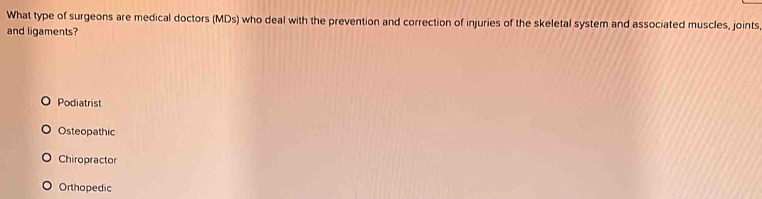 What type of surgeons are medical doctors (MDs) who deal with the prevention and correction of injuries of the skeletal system and associated muscles, joints
and ligaments?
Podiatrist
Osteopathic
Chiropractor
Orthopedic