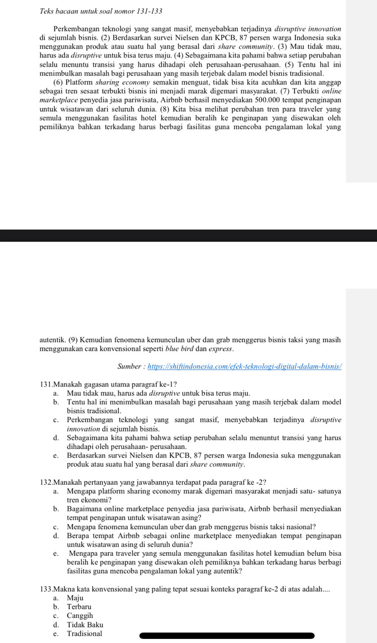 Teks bacaan untuk soal nomor 131-133
Perkembangan teknologi yang sangat masif, menyebabkan terjadinya disruptive innovation
di sejumlah bisnis. (2) Berdasarkan survei Nielsen dan KPCB , 87 persen warga Indonesia suka
menggunakan produk atau suatu hal yang berasal dari share community. (3) Mau tidak mau,
harus ada disruptive untuk bisa terus maju. (4) Sebagaimana kita pahami bahwa setiap perubahan
selalu menuntu transisi yang harus dihadapi oleh perusahaan-perusahaan. (5) Tentu hal ini
menimbulkan masalah bagi perusahaan yang masih terjebak dalam model bisnis tradisional.
(6) Platform sharing economy semakin menguat, tidak bisa kita acuhkan dan kita anggap
sebagai tren sesaat terbukti bisnis ini menjadi marak digemari masyarakat. (7) Terbukti online
marketplace penyedia jasa pariwisata, Airbnb berhasil menyediakan 500.000 tempat penginapan
untuk wisatawan dari seluruh dunia. (8) Kita bisa melihat perubahan tren para traveler yang
semula menggunakan fasilitas hotel kemudian beralih ke penginapan yang disewakan oleh 
pemiliknya bahkan terkadang harus berbagi fasilitas guna mencoba pengalaman lokal yang
autentik. (9) Kemudian fenomena kemunculan uber dan grab menggerus bisnis taksi yang masih
menggunakan cara konvensional seperti blue bird dan express.
Sumber : https://shiftindonesia.com/efek-teknologi-digital-dalam-bisnis/
131.Manakah gagasan utama paragraf ke-1?
a. Mau tidak mau, harus ada disruptive untuk bisa terus maju.
b. Tentu hal ini menimbulkan masalah bagi perusahaan yang masih terjebak dalam model
bisnis tradisional.
c. Perkembangan teknologi yang sangat masif, menyebabkan terjadinya disruptive
innovation di sejumlah bisnis.
d. Sebagaimana kita pahami bahwa setiap perubahan selalu menuntut transisi yang harus
dihadapi oleh perusahaan- perusahaan.
e. Berdasarkan survei Nielsen dan KPCB, 87 persen warga Indonesia suka menggunakan
produk atau suatu hal yang berasal dari share community.
132.Manakah pertanyaan yang jawabannya terdapat pada paragraf ke -2?
a. Mengapa platform sharing economy marak digemari masyarakat menjadi satu- satunya
tren ekonomi?
b. Bagaimana online marketplace penyedia jasa pariwisata, Airbnb berhasil menyediakan
tempat penginapan untuk wisatawan asing?
c. Mengapa fenomena kemunculan uber dan grab menggerus bisnis taksi nasional?
d. Berapa tempat Airbnb sebagai online marketplace menyediakan tempat penginapan
untuk wisatawan asing di seluruh dunia?
e. Mengapa para traveler yang semula menggunakan fasilitas hotel kemudian belum bisa
beralih ke penginapan yang disewakan oleh pemiliknya bahkan terkadang harus berbagi
fasilitas guna mencoba pengalaman lokal yang autentik?
133.Makna kata konvensional yang paling tepat sesuai konteks paragraf ke-2 di atas adalah....
a. Maju
b. Terbaru
c. Canggih
d. Tidak Baku
e. Tradisional