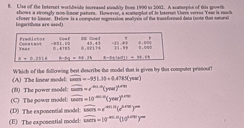 Use of the Internet worldwide increased steadily from 1990 to 2002. A scatterplot of this growth
shows a strongly non-linear pattern. However, a scatterplot of In Internet Users versus Year is much
closer to linear. Below is a computer regression analysis of the transformed data (note that natural
logarithms are used)
Predictor Coef SE Coef T p
Constant -951.10 43.45 -21.89 0.000
Year 0.4785 0.02176 21.99 0.000
S=0.2516 R-Sq=98.28 _ R-Sq(adj)=98,00
Which of the following best describe the model that is given by this computer printout?
(A) The linear model: users=-951.10+0.4785(year)
(B) The power model: overline users=e^(-951.10)(year)^0.4785
(C) The power model: overline users=10^(-951.10)(year)^0.4785
(D) The exponential model: widehat users=e^(-951.10)(e^(0.4785))^yex
(E) The exponential model: widehat users=10^(-951.10)(10^(0.4785))^year