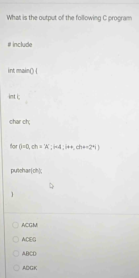 What is the output of the following C program
# include
int main() 
int i;
char ch;
for (i=0, ch='A'; i<4</tex>; i++, ch+=2^*i)
putehar(ch);

ACGM
ACEG
ABCD
ADGK