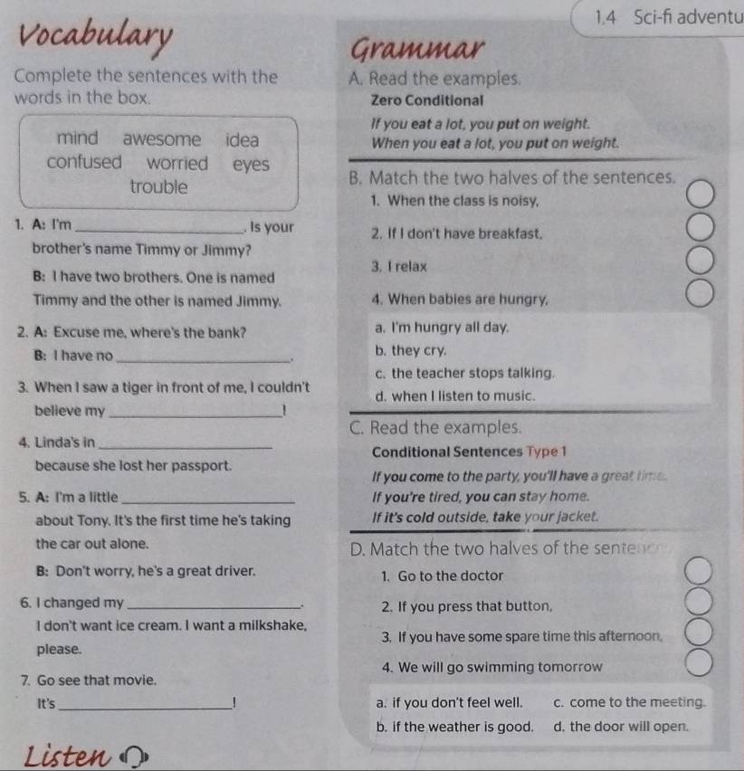 Vocabulary
1.4 Sci-fi adventu
Grammar
Complete the sentences with the A. Read the examples.
words in the box. Zero Conditional
If you eat a lot, you put on weight.
mind awesome i idea When you eat a lot, you put on weight.
confused worried eyes B. Match the two halves of the sentences.
trouble
1. When the class is noisy,
1. A: I'm _. Is your 2. If I don't have breakfast.
brother's name Timmy or Jimmy?
3. I relax
B: I have two brothers. One is named
Timmy and the other is named Jimmy. 4. When babies are hungry.
2. A: Excuse me, where's the bank? a. I'm hungry all day.
B: I have no _b. they cry.
.
c. the teacher stops talking.
3. When I saw a tiger in front of me, I couldn't d. when I listen to music.
believe my _1
C. Read the examples.
4. Linda's in_
Conditional Sentences Type 1
because she lost her passport.
If you come to the party, you'll have a great time.
5. A: I'm a little _If you're tired, you can stay home.
about Tony. It's the first time he's taking If it's cold outside, take your jacket.
the car out alone. D. Match the two halves of the sentenc 
B: Don't worry, he's a great driver. 1. Go to the doctor
6. I changed my _2. If you press that button,
.
I don't want ice cream. I want a milkshake,
3. If you have some spare time this afternoon,
please.
4. We will go swimming tomorrow
7. Go see that movie.
It's_ ! a. if you don't feel well. c. come to the meeting.
b. if the weather is good. d. the door will open.
Listen