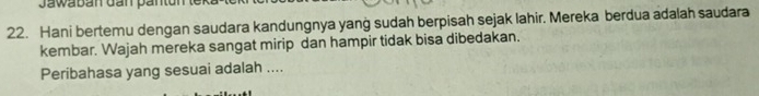 Jawabán dan päntun 
22. Hani bertemu dengan saudara kandungnya yang sudah berpisah sejak lahir. Mereka berdua adalah saudara 
kembar. Wajah mereka sangat mirip dan hampir tidak bisa dibedakan. 
Peribahasa yang sesuai adalah ....