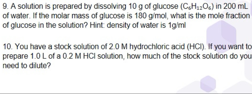 A solution is prepared by dissolving 10 g of glucose (C_6H_12O_6) in 200 mL
of water. If the molar mass of glucose is 180 g/mol, what is the mole fraction 
of glucose in the solution? Hint: density of water is 1g/ml
10. You have a stock solution of 2.0 M hydrochloric acid (HCl). If you want to 
prepare 1.0 L of a 0.2 M HCI solution, how much of the stock solution do you 
need to dilute?