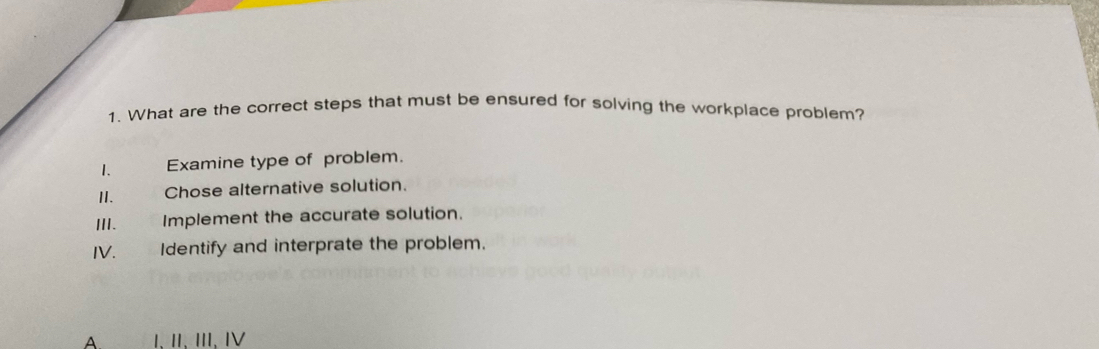 What are the correct steps that must be ensured for solving the workplace problem?
1. Examine type of problem.
II. Chose alternative solution.
ⅢI. Implement the accurate solution.
IV. Identify and interprate the problem.
A Ⅰ、 Ⅱ、 II、 Ⅳ