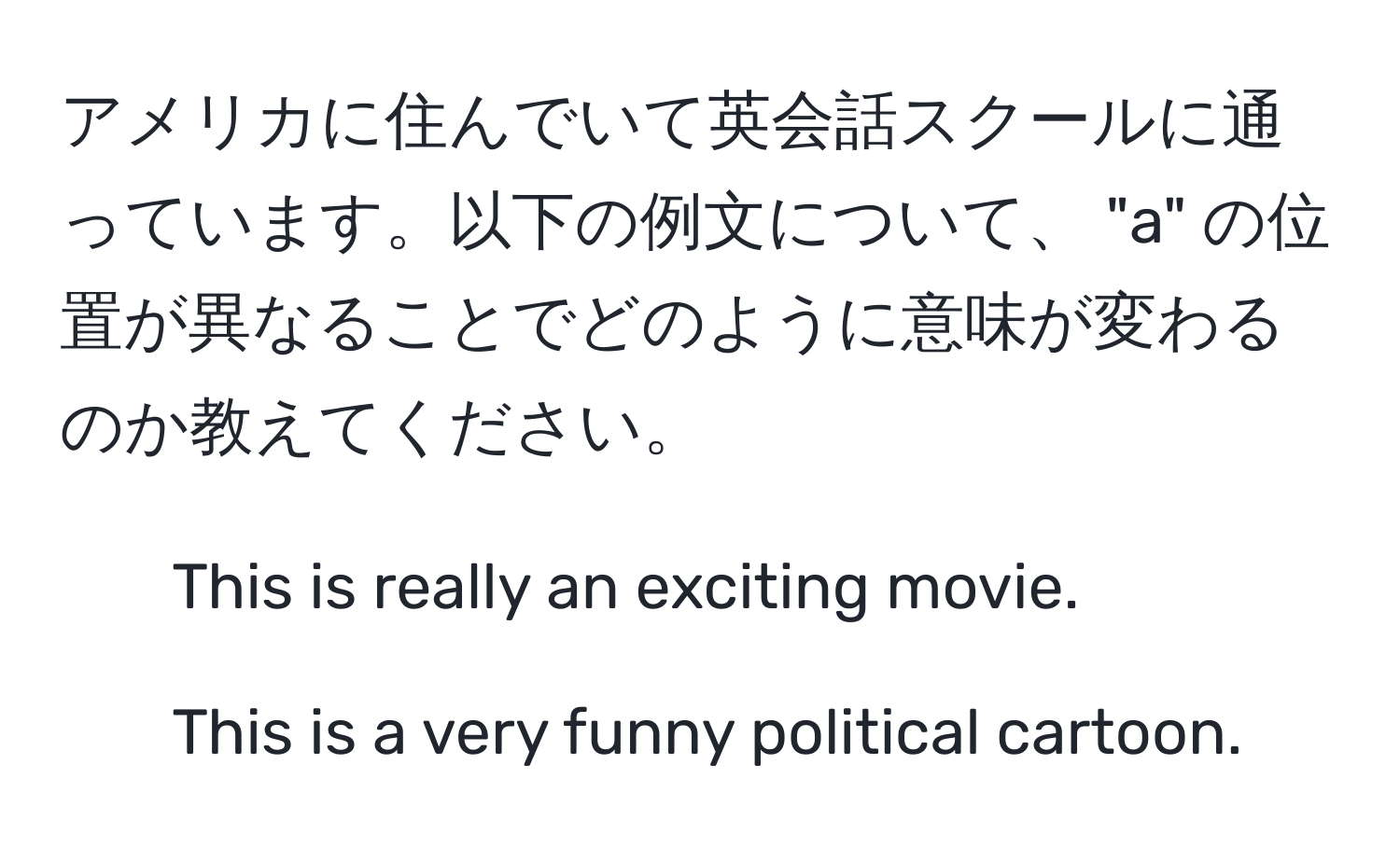 アメリカに住んでいて英会話スクールに通っています。以下の例文について、 "a" の位置が異なることでどのように意味が変わるのか教えてください。  
1. This is really an exciting movie.  
2. This is a very funny political cartoon.