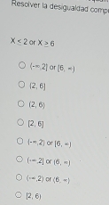 Resolver la desigualdad comp
X<2</tex> a X≥ 6
(-∈fty ,2] ar (6,-)
(2,6)
(2,6)
[2,6]
(-∈fty ,2] or[6,-)
(-∈fty ,2]∝ (6,∈fty )
(-∈fty ,2)or(6,-)
[2,6)