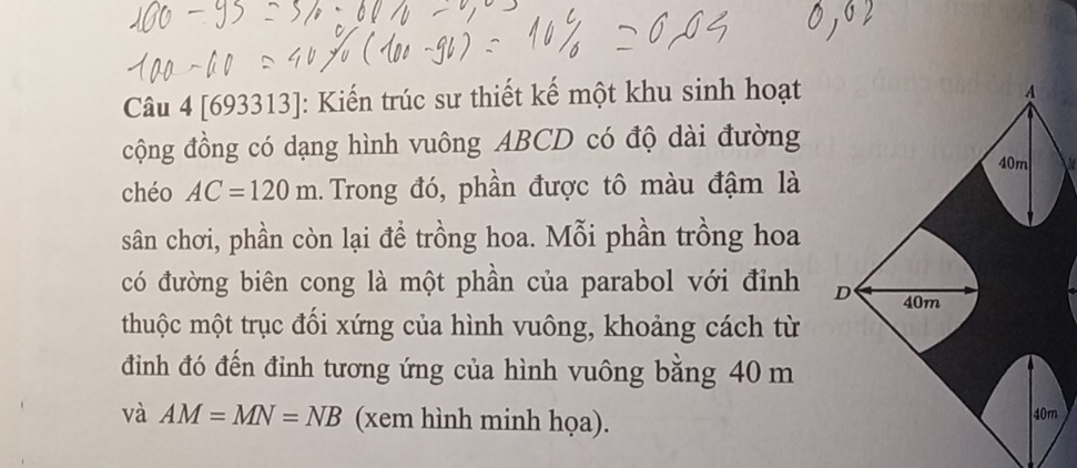 [693313]: Kiến trúc sư thiết kế một khu sinh hoạt 
cộng đồng có dạng hình vuông ABCD có độ dài đường 
a 
chéo AC=120m 1. Trong đó, phần được tô màu đậm là 
sân chơi, phần còn lại đề trồng hoa. Mỗi phần trồng hoa 
có đường biên cong là một phần của parabol với đỉnh 
thuộc một trục đối xứng của hình vuông, khoảng cách từ 
đình đó đến đỉnh tương ứng của hình vuông bằng 40 m
và AM=MN=NB (xem hình minh họa). m