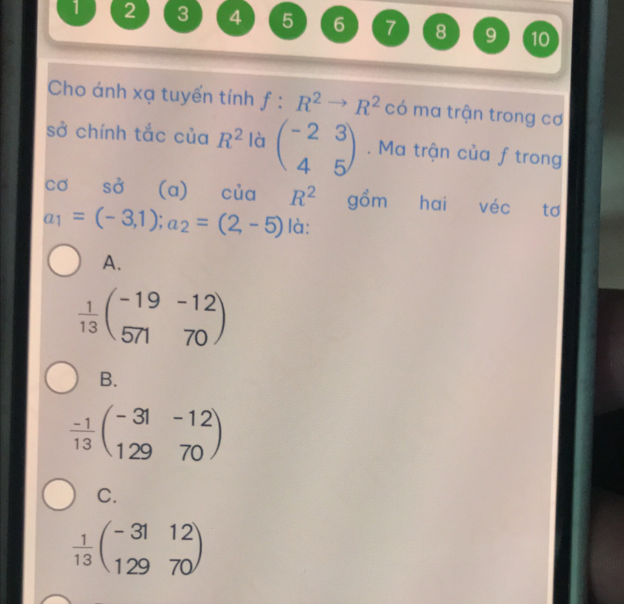 1 2 3 4 5 6 7 8 9 10
Cho ánh xạ tuyến tính f:R^2to R^2 có ma trận trong cơ
sở chính tắc của R^2 là beginpmatrix -2&3 4&5endpmatrix. Ma trận của f trong
Cơ SO' (a) của R^2 gồm hai véc tơ
a_1=(-3,1); a_2=(2,-5) là:
A.
 1/13 beginpmatrix -19&-12 571&70endpmatrix
B.
 (-1)/13 beginpmatrix -31&-12 129&70endpmatrix
C.
 1/13 beginpmatrix -31&12 129&70endpmatrix