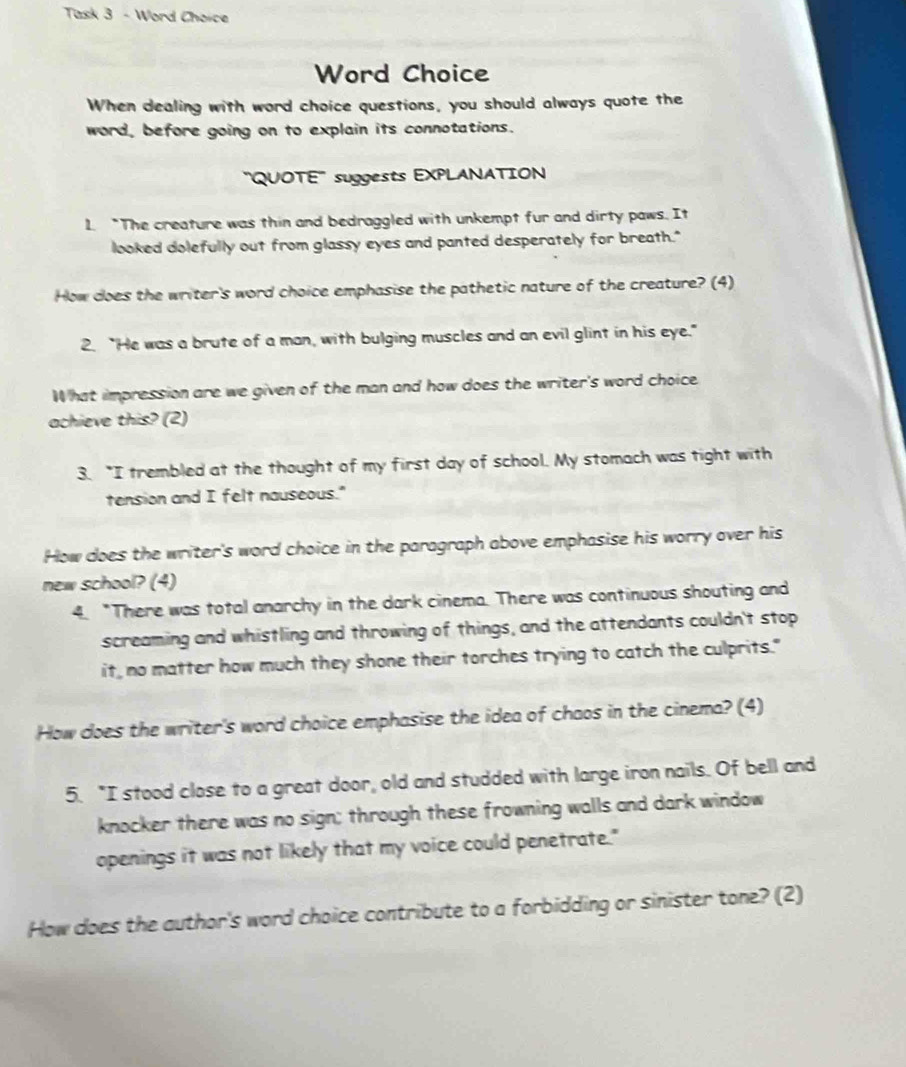 Task 3 - Word Choice 
Word Choice 
When dealing with word choice questions, you should always quote the 
word, before going on to explain its connotations. 
''QUOTE' suggests EXPLANATION 
1 "The creature was thin and bedraggled with unkempt fur and dirty paws. It 
looked dolefully out from glassy eyes and panted desperately for breath." 
How does the writer's word choice emphasise the pathetic nature of the creature? (4) 
2. “He was a brute of a man, with bulging muscles and an evil glint in his eye." 
What impression are we given of the man and how does the writer's word choice 
achieve this? (2) 
3. "I trembled at the thought of my first day of school. My stomach was tight with 
tension and I felt nauseous." 
How does the writer's word choice in the paragraph above emphasise his worry over his 
new school? (4) 
4. "There was total anarchy in the dark cinema. There was continuous shouting and 
screaming and whistling and throwing of things, and the attendants couldn't stop 
it, no matter how much they shone their torches trying to catch the culprits." 
How does the writer's word choice emphasise the idea of chaos in the cinema? (4) 
5. "I stood close to a great door, old and studded with large iron nails. Of bell and 
knocker there was no sign; through these frowning walls and dark window 
openings it was not likely that my voice could penetrate." 
How does the author's word choice contribute to a forbidding or sinister tone? (2)