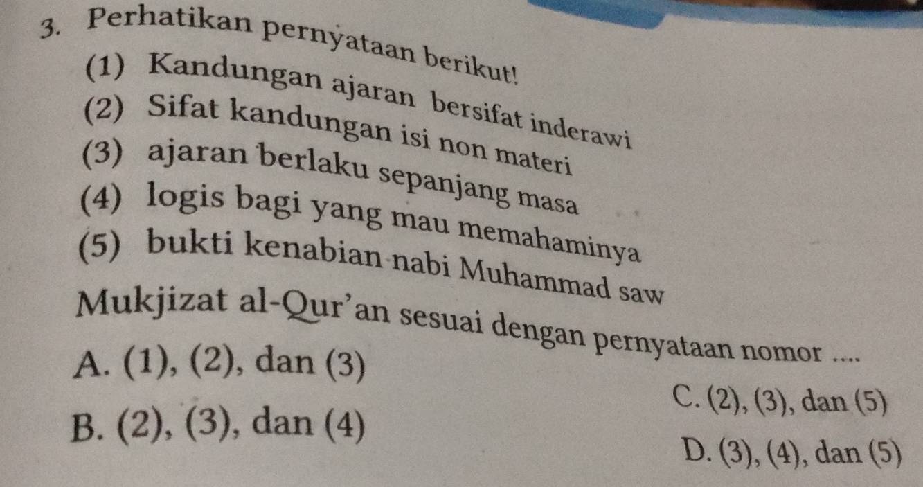 Perhatikan pernyataan berikut!
(1) Kandungan ajaran bersifat inderawi
(2) Sifat kandungan isi non materi
(3) ajaran berlaku sepanjang masa
(4) logis bagi yang mau memahaminya
(5) bukti kenabian nabi Muhammad saw
Mukjizat al-Qur’an sesuai dengan pernyataan nomor ....
A. (1), (2), dan (3)
C. (2), (3), dan (5)
B. (2), (3), , dan (4)
D. (3), (4), dan (5)