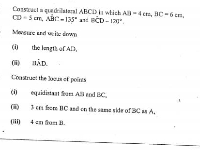 Construct a quadrilateral ABCD in which AB=4cm, BC=6cm,
CD=5cm, Awidehat BC=135° and Bhat CD=120°. 
Measure and write down 
(i) the length of AD. 
(ii) Bhat AD. 
Construct the locus of points 
(i) equidistant from AB and BC, 
(ii) 3 cm from BC and on the same side of BC as A, 
(iii) 4 cm from B.