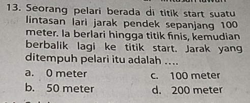 Seorang pelari berada di titik start suatu
lintasan lari jarak pendek sepanjang 100
meter. la berlari hingga titik finis, kemudian
berbalik lagi ke titik start. Jarak yang
ditempuh pelari itu adalah ....
a. 0 meter c. 100 meter
b. 50 meter d. 200 meter