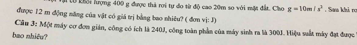 Vậi có khối lượng 400 g được thả rơi tự do từ độ cao 20m so với mặt đất. Cho g=10m/s^2. Sau khi rơ 
được 12 m động năng của vật có giá trị bằng bao nhiêu? ( đơn vị: J) 
Câu 3: Một máy cơ đơn giản, công có ích là 240J, công toàn phần của máy sinh ra là 300J. Hiệu suất máy đạt được 
bao nhiêu?