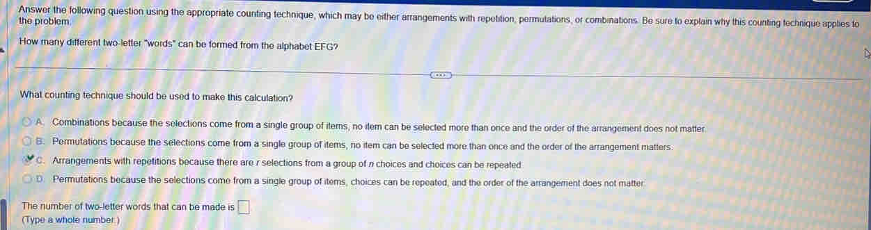 Answer the following question using the appropriate counting technique, which may be either arrangements with repetition, permutations, or combinations. Be sure to explain why this counting technique applies to
the problem
How many different two-letter "words" can be formed from the alphabet EFG?
What counting technique should be used to make this calculation?
A. Combinations because the selections come from a single group of items, no item can be selected more than once and the order of the arrangement does not matter
B. Permutations because the selections come from a single group of items, no item can be selected more than once and the order of the arrangement matters
C. Arrangements with repetitions because there are r selections from a group of n choices and choices can be repeated
D. Permutations because the selections come from a single group of items, choices can be repeated, and the order of the arrangement does not matter
The number of two-letter words that can be made is □ 
(Type a whole number)