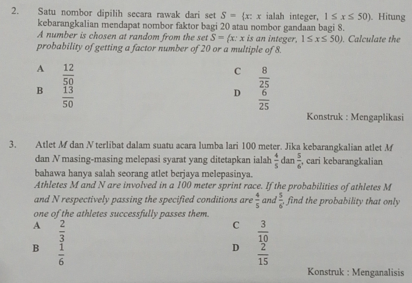 Satu nombor dipilih secara rawak dari set S= x:x ialah integer, 1≤ x≤ 50). Hitung
kebarangkalian mendapat nombor faktor bagi 20 atau nombor gandaan bagi 8.
A number is chosen at random from the set S= x:x is an integer, 1≤ x≤ 50). Calculate the
probability of getting a factor number of 20 or a multiple of 8.
A  12/50 
C  8/25 
B  13/50 
D  6/25 
Konstruk : Mengaplikasi
3. Atlet M dan N terlibat dalam suatu acara lumba lari 100 meter. Jika kebarangkalian atlet M
dan Nmasing-masing melepasi syarat yang ditetapkan ialah  4/5  dan  5/6  , cari kebarangkalian
bahawa hanya salah seorang atlet berjaya melepasinya.
Athletes M and N are involved in a 100 meter sprint race. If the probabilities of athletes M
and N respectively passing the specified conditions are  4/5  and  5/6  , find the probability that only
one of the athletes successfully passes them.
A  2/3 
C  3/10 
B  1/6 
D  2/15 
Konstruk : Menganalisis