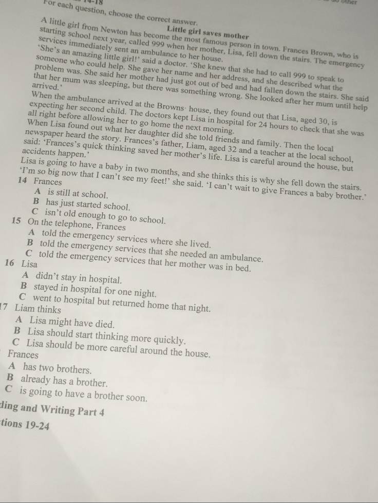 For each question, choose the correct answer.
Little girl saves mother
A little girl from Newton has become the most famous person in town. Frances Brown, who is
starting school next year, called 999 when her mother, Lisa, fell down the stairs. The emergency
services immediately sent an ambulance to her house.
‘She’s an amazing little girl!’ said a doctor. ‘She knew that she had to call 999 to speak to
someone who could help. She gave her name and her address, and she described what the
problem was. She said her mother had just got out of bed and had fallen down the stairs. She said
arrived.'
that her mum was sleeping, but there was something wrong. She looked after her mum until help
When the ambulance arrived at the Browns· house, they found out that Lisa, aged 30, is
expecting her second child. The doctors kept Lisa in hospital for 24 hours to check that she was
all right before allowing her to go home the next morning.
When Lisa found out what her daughter did she told friends and family. Then the local
newspaper heard the story. Frances’s father, Liam, aged 32 and a teacher at the local school,
accidents happen.’
said: ‘Frances’s quick thinking saved her mother’s life. Lisa is careful around the house, but
Lisa is going to have a baby in two months, and she thinks this is why she fell down the stairs.
14 Frances
‘I’m so big now that I can’t see my feet!’ she said. ‘I can’t wait to give Frances a baby brother.’
A is still at school.
B has just started school.
C isn’t old enough to go to school.
15 On the telephone, Frances
A told the emergency services where she lived.
B told the emergency services that she needed an ambulance.
C told the emergency services that her mother was in bed.
16 Lisa
A didn’t stay in hospital.
B stayed in hospital for one night.
C went to hospital but returned home that night.
7 Liam thinks
A Lisa might have died.
B Lisa should start thinking more quickly.
C Lisa should be more careful around the house.
Frances
A has two brothers.
B already has a brother.
C is going to have a brother soon.
ding and Writing Part 4
tions 19-24
