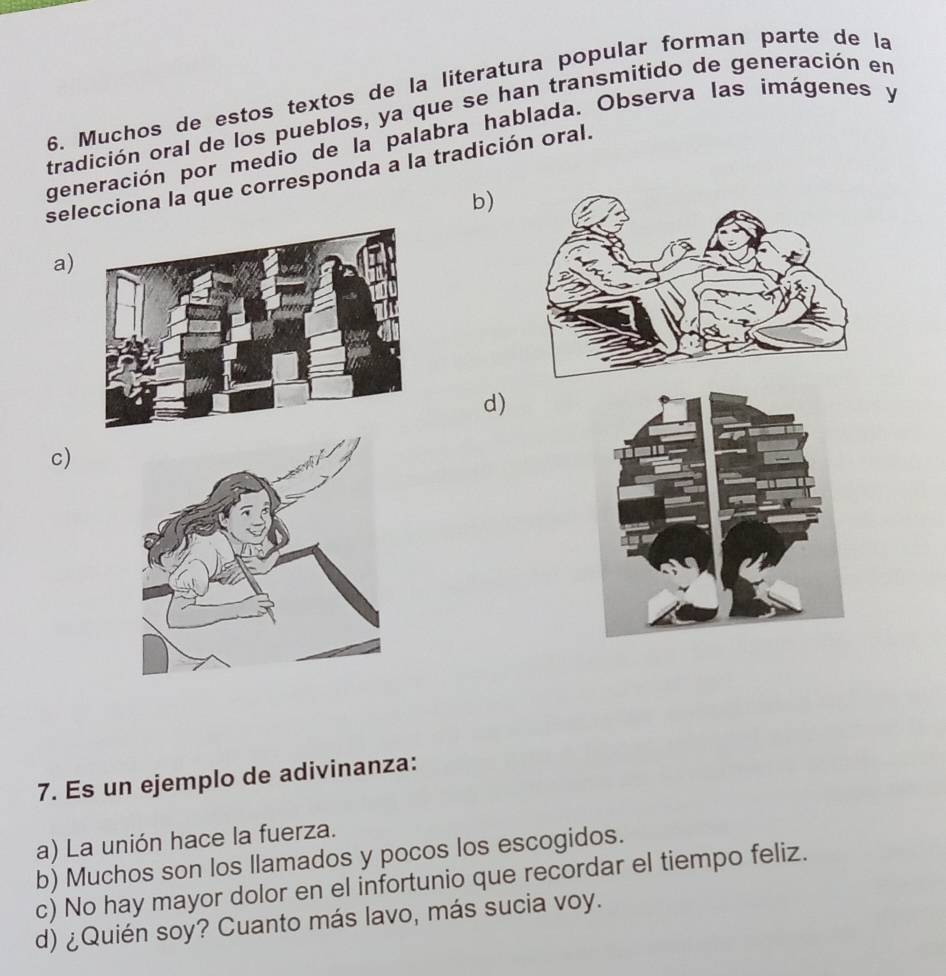 Muchos de estos textos de la literatura popular forman parte de la
tradición oral de los pueblos, ya que se han transmitido de generación en
generación por medio de la palabra hablada. Observa las imágenes y
selecciona la que corresponda a la tradición oral.
b)
a)
d)
c)
7. Es un ejemplo de adivinanza:
a) La unión hace la fuerza.
b) Muchos son los llamados y pocos los escogidos.
c) No hay mayor dolor en el infortunio que recordar el tiempo feliz.
d) ¿Quién soy? Cuanto más lavo, más sucia voy.