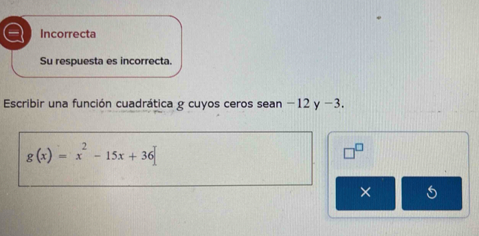 Incorrecta 
Su respuesta es incorrecta. 
Escribir una función cuadrática g cuyos ceros sean −12 y −3.
g(x)=x^2-15x+36
□^(□) 
×