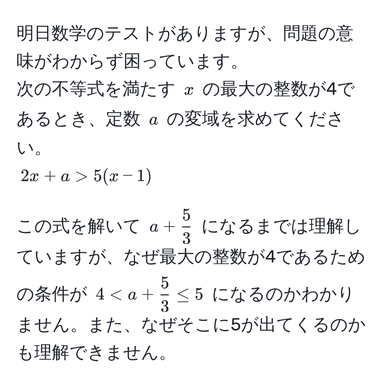 明日数学のテストがありますが、問題の意味がわからず困っています。  
次の不等式を満たす $x$ の最大の整数が4であるとき、定数 $a$ の変域を求めてください。  
$2x + a > 5(x - 1)$  

この式を解いて $a +  5/3 $ になるまでは理解していますが、なぜ最大の整数が4であるための条件が $4 < a +  5/3  ≤ 5$ になるのかわかりません。また、なぜそこに5が出てくるのかも理解できません。