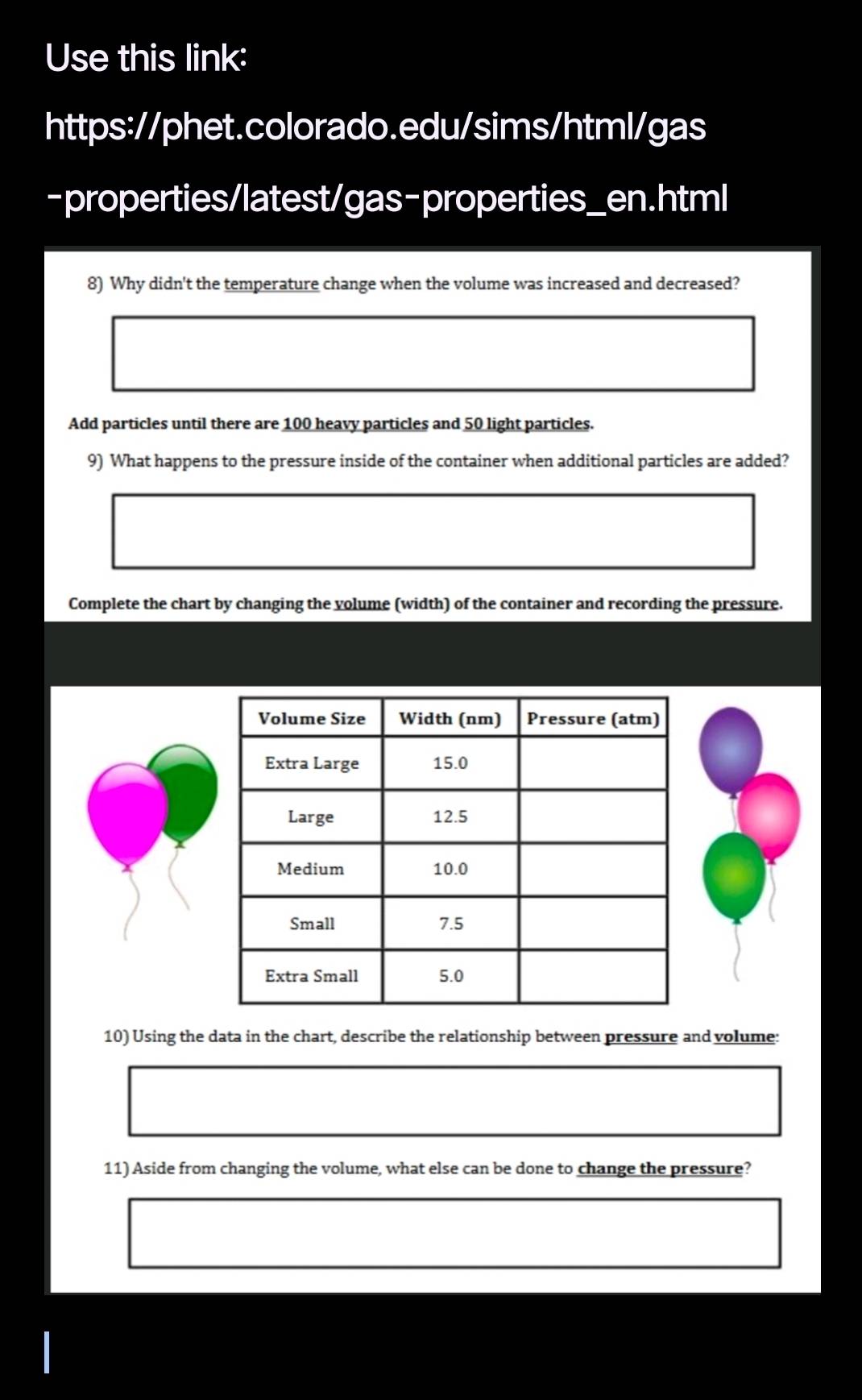 Use this link: 
https://phet.colorado.edu/sims/html/gas 
-properties/latest/gas-properties_en.html 
8) Why didn't the temperature change when the volume was increased and decreased? 
Add particles until there are 100 heavy particles and 50 light particles. 
9) What happens to the pressure inside of the container when additional particles are added? 
Complete the chart by changing the volume (width) of the container and recording the pressure. 
10) Using the data in the chart, describe the relationship between pressure and volume: 
11) Aside from changing the volume, what else can be done to change the pressure?