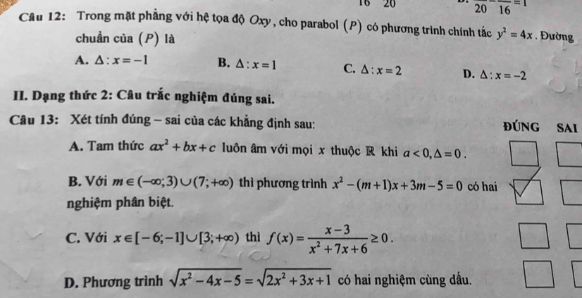 16 20 overline (20)^-overline (16)^(=1) 
Câu 12: Trong mặt phẳng với hệ tọa độ Oxy, cho parabol (P) có phương trình chính tắc y^2=4x. Đường
chuẩn của (P) là
A. △ :x=-1 B. △ :x=1 C. △ :x=2 D. △ :x=-2
II. Dạng thức 2: Câu trắc nghiệm đúng sai.
Câu 13: Xét tính đúng - sai của các khẳng định sau:
đĐúnG Sai
A. Tam thức ax^2+bx+c luôn âm với mọi x thuộc R khi a<0</tex>, △ =0.
B. Với m∈ (-∈fty ;3)∪ (7;+∈fty ) thì phương trình x^2-(m+1)x+3m-5=0 có hai
nghiệm phân biệt.
C. Với x∈ [-6;-1]∪ [3;+∈fty ) thì f(x)= (x-3)/x^2+7x+6 ≥ 0.
D. Phương trình sqrt(x^2-4x-5)=sqrt(2x^2+3x+1) có hai nghiệm cùng dấu.