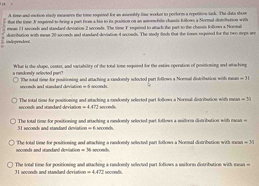 A time-and-motion study measures the time required for an assembly-line worker to perform a repetitive task. The data show
that the time X required to bring a part from a bin to its position on an automobile chassis follows a Normal distribution with
mean 11 seconds and standard deviation 2 seconds. The time Y required to attach the part to the chassis follows a Normal
6 distribution with mean 20 seconds and standard deviation 4 seconds. The study finds that the times required for the two steps are
independent.
What is the shape, center, and variability of the total time required for the entire operation of positioning and attaching
a randomly selected part?
The total time for positioning and attaching a randomly selected part follows a Normal distribution with mean =31
seconds and standard deviation =6 seconds.
The total time for positioning and attaching a randomly selected part follows a Normal distribution with mean =31
seconds and standard deviation =4.472 seconds.
The total time for positioning and attaching a randomly selected part follows a uniform distribution with mean =
31 seconds and standard deviation =6 seconds.
The total time for positioning and attaching a randomly selected part follows a Normal distribution with mean =31
seconds and standard deviation =36 seconds.
The total time for positioning and attaching a randomly selected part follows a uniform distribution with mean =
31 seconds and standard deviation =4.472 seconds.