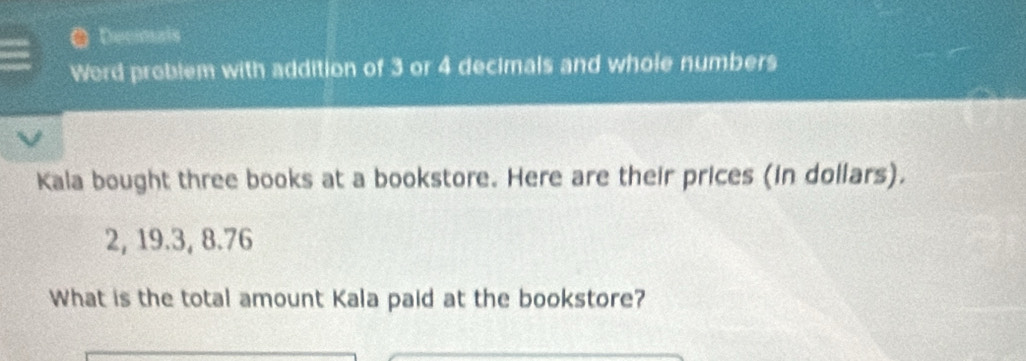 ● Decimals 
Word problem with addition of 3 or 4 decimals and whole numbers 
Kala bought three books at a bookstore. Here are their prices (in dollars).
2, 19.3, 8.76
What is the total amount Kala paid at the bookstore?