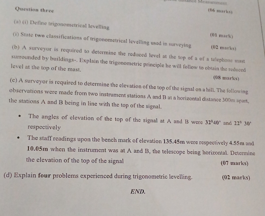 Mancé Measurerens 
Question three 
(06 marks) 
(a) (i) Define trigonometrical levelling (01 mark) 
(i) State two classifications of trigonometrical levelling used in surveying (02 marks) 
(b) A surveyor is required to determine the reduced level at the top of a of a telephone mast 
surrounded by buildings-. Explain the trigonometric principle he will follow to obtain the reduced 
level at the top of the mast. (08 marks) 
(c) A surveyor is required to determine the elevation of the top of the signal on a hill. The following 
observations were made from two instrument stations A and B at a horizontal distance 300m apart. 
the stations A and B being in line with the top of the signal. 
The angles of elevation of the top of the signal at A and B were 32°40' and 22°30°
respectively 
The staff readings upon the bench mark of elevation 135.45m were respectively 4.55m and
10.05m when the instrument was at A and B, the telescope being horizontal. Determine 
the elevation of the top of the signal (07 marks) 
(d) Explain four problems experienced during trigonometric levelling. (02 marks) 
END.