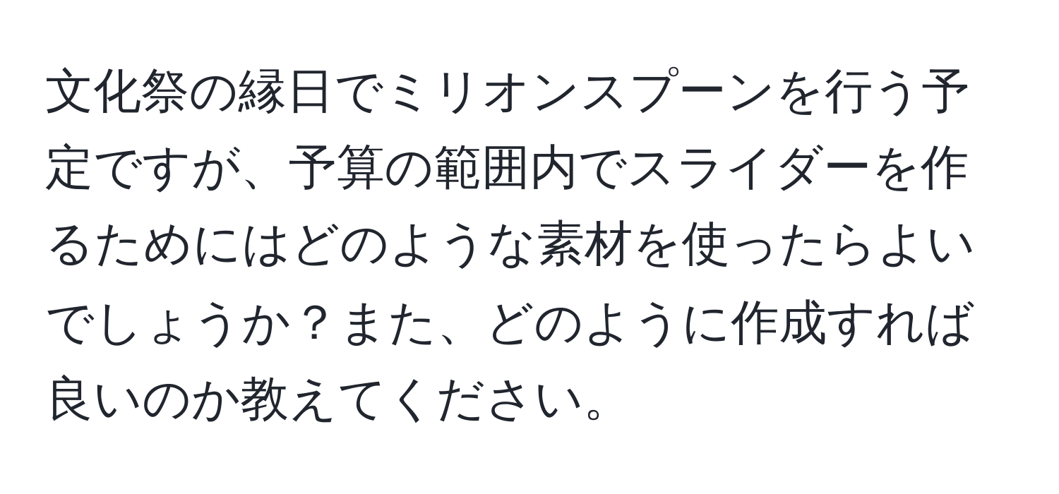 文化祭の縁日でミリオンスプーンを行う予定ですが、予算の範囲内でスライダーを作るためにはどのような素材を使ったらよいでしょうか？また、どのように作成すれば良いのか教えてください。