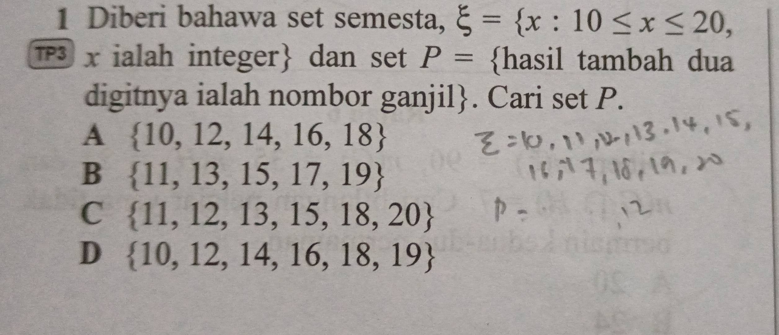 Diberi bahawa set semesta, xi = x:10≤ x≤ 20, 
1 x ialah integer dan set P= hasil tambah dua
digitnya ialah nombor ganjil. Cari set P.
A  10,12,14,16,18
B  11,13,15,17,19
C  11,12,13,15,18,20
D  10,12,14,16,18,19