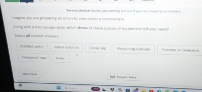 Secend chance! leview your working and see if you can correct your mistakes
Imagine you are preparing an onion to view under a microscope.
Nlong with a microscope slide, which three of these pieces of equipment will you need?
Select all correct answers
Distilled water lodine solution Cover slip Measuring cylinder Forceps or tweezers
Heatproof mat Ruler
I san't know I=l Períodic Talite