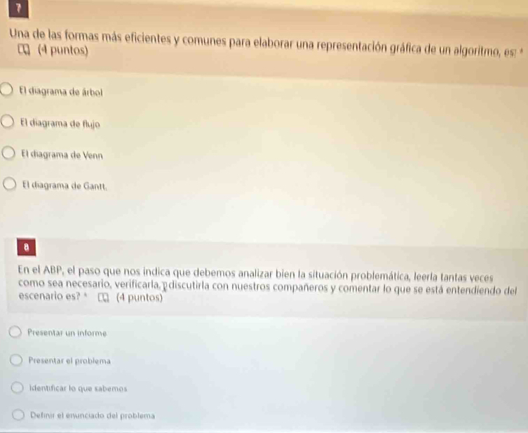 Una de las formas más eficientes y comunes para elaborar una representación gráfica de un algoritmo, es: *
C (4 puntos)
El diagrama de árbol
El diagrama de flujo
El diagrama de Venn
El diagrama de Gantt.
B
En el ABP, el paso que nos indica que debemos analizar bien la situación problemática, leerla tantas veces
como sea necesario, verificarla,ediscutirla con nuestros compañeros y comentar lo que se está entendiendo del
escenario es? □ (4 puntos)
Presentar un informe
Presentar el problema
Identificar lo que sabemos
Definir el enunciado del problema