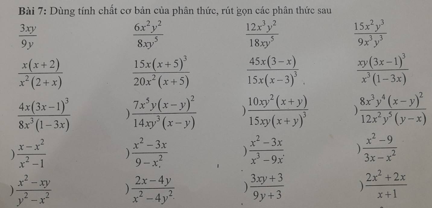 Dùng tính chất cơ bản của phân thức, rút gọn các phân thức sau
 3xy/9y 
 6x^2y^2/8xy^5 
 12x^3y^2/18xy^5 
 15x^2y^3/9x^3y^3 
 (x(x+2))/x^2(2+x) 
frac 15x(x+5)^320x^2(x+5)
frac 45x(3-x)15x(x-3)^3
frac xy(3x-1)^3x^3(1-3x)
frac 4x(3x-1)^38x^3(1-3x)
frac 7x^5y(x-y)^214xy^3(x-y)
frac 10xy^2(x+y)15xy(x+y)^3
frac 8x^3y^4(x-y)^212x^2y^5(y-x)
)  (x-x^2)/x^2-1 
)  (x^2-3x)/9-x^2 
)  (x^2-3x)/x^3-9x .
)  (x^2-9)/3x-x^2 
 (x^2-xy)/y^2-x^2 
)  (2x-4y)/x^2-4y^2 
)  (3xy+3)/9y+3 
 (2x^2+2x)/x+1 