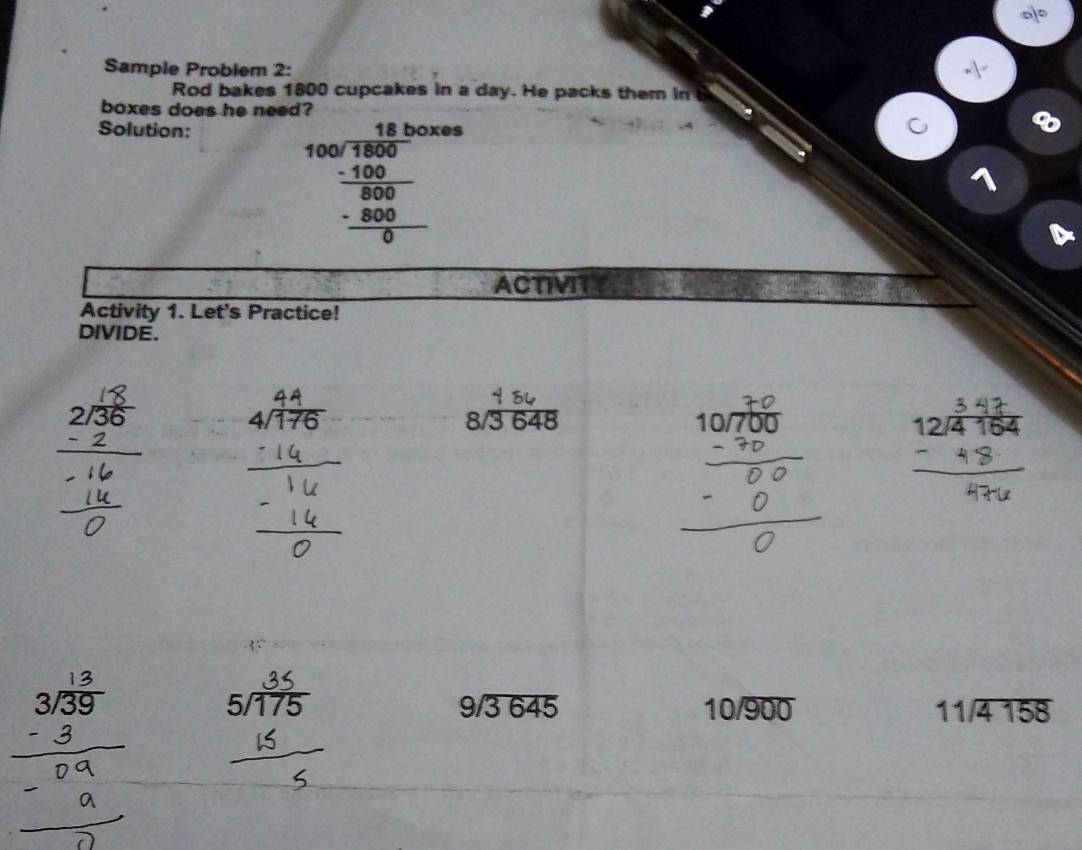 Sample Problem 2: 
Rod bakes 1800 cupcakes in a day. He packs them in 
boxes does he need? 
Solution: 
frac beginarrayr 18box00encloselongdiv 800 _ -100 _ -800 0endarray  0s 
ACTIVITY 
Activity 1. Let's Practice! 
DIVIDE. 
.
8/3 648
snữs
beginarrayr 9encloselongdiv 3645endarray
10/overline 900
beginarrayr 11encloselongdiv 4158endarray