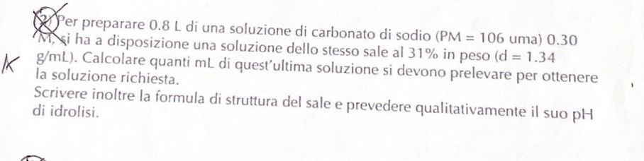 Pr preparare 0.8 L dí una soluzione di carbonato di sodio (PM=106 uma) 0.30
M, si ha a disposizione una soluzione dello stesso sale al 31% in peso (d=1.34
g/mL). Calcolare quanti mL di quest’ultima soluzione si devono prelevare per ottenere 
la soluzione richiesta. 
Scrivere inoltre la formula di struttura del sale e prevedere qualitativamente il suo pH 
di idrolisi.