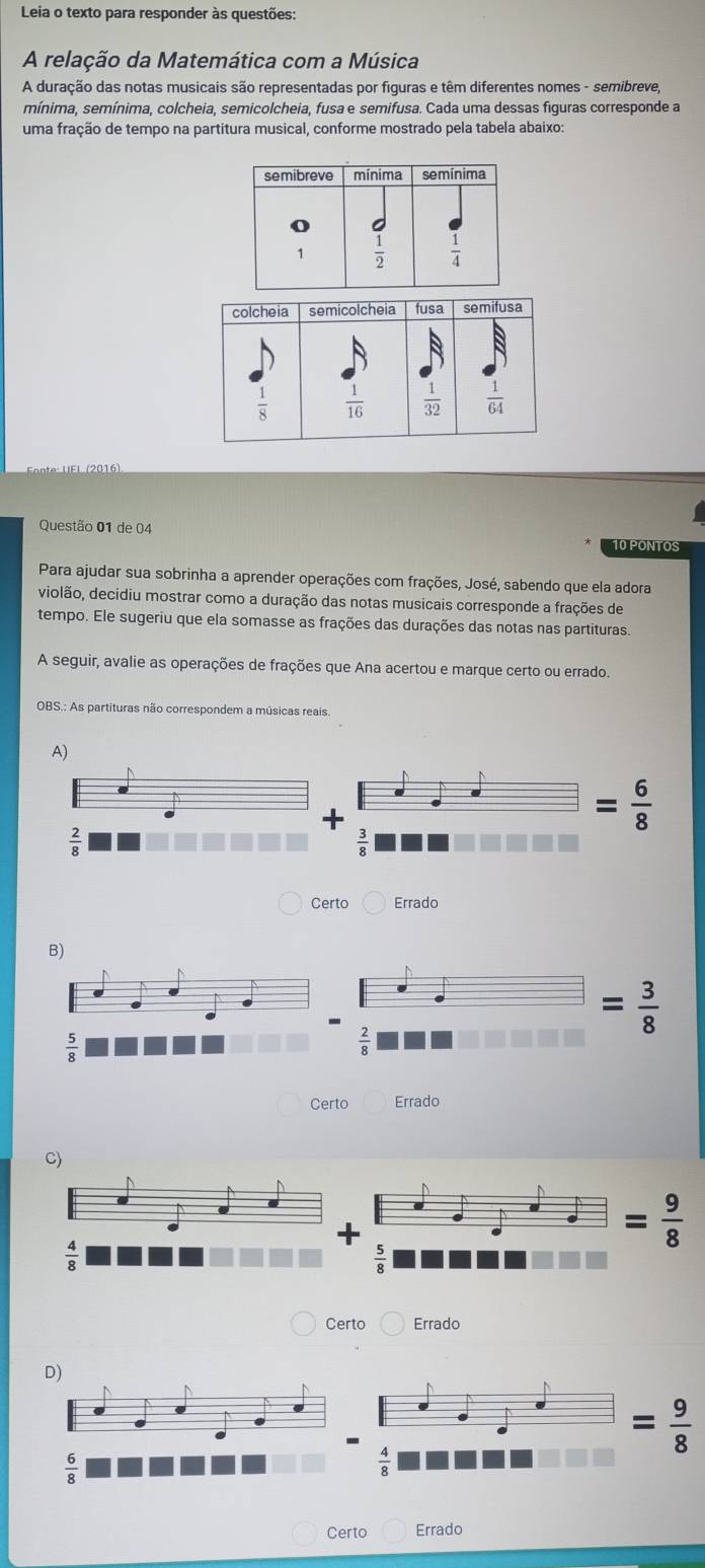 Leia o texto para responder às questões:
A relação da Matemática com a Música
A duração das notas musicais são representadas por figuras e têm diferentes nomes - semibreve,
mínima, semínima, colcheia, semicolcheia, fusa e semifusa. Cada uma dessas figuras corresponde a
uma fração de tempo na partitura musical, conforme mostrado pela tabela abaixo:
Questão 01 de 04 10 PONTOS
Para ajudar sua sobrinha a aprender operações com frações, José, sabendo que ela adora
violão, decidiu mostrar como a duração das notas musicais corresponde a frações de
tempo. Ele sugeriu que ela somasse as frações das durações das notas nas partituras.
A seguir, avalie as operações de frações que Ana acertou e marque certo ou errado.
OBS.: As partituras não correspondem a músicas reais
A)
+
= 6/8 
 2/8 
 3/8 
Certo Errado
= 3/8 
 2/8 
Certo Errado
C)
+
Certo Errado
= 9/8 
 6/8 
Certo Errado