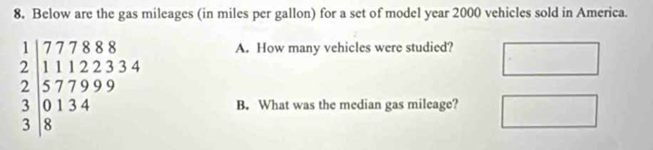 Below are the gas mileages (in miles per gallon) for a set of model year 2000 vehicles sold in America.
beginarrayr 1 2endarray beginarrayr 777888 11122334 330134 3endarray
A. How many vehicles were studied? 
B. What was the median gas mileage?