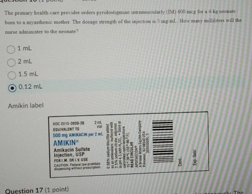 The primary health-care provider orders pyridostigmine intramuscularly (IM) 600 mcg for a 4-kg neonate
born to a myasthenic mother. The dosage strength of the injection is 5 mg/mL. How many milliliters will the
nurse administer to the neonate?
1 mL
2 mL
1.5 mL
0.12 mL
Amikin label
NDC 0015-3020-20 2 mL vial
EQUIVALENT TO
500 mg AMIKACIN per 2 mL 9
AMIKIN* z : ξ : 8 8
Amikacin Sulfate
Injection, USP
FOR I.M . OR I. V. U SE
dispensing without prescription 2 9 w
CAUTION: Federal law prohibits 0
Question 17 (1 point) The