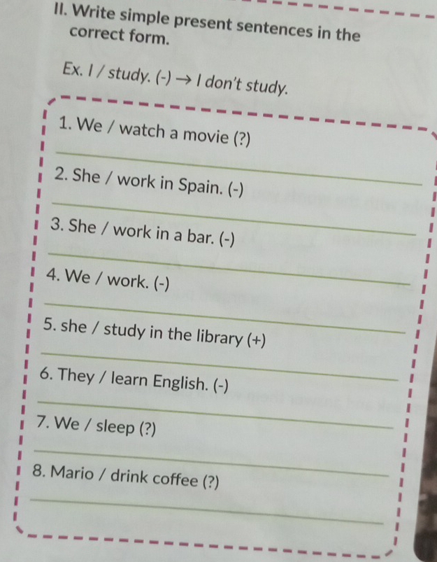 Write simple present sentences in the 
correct form. 
Ex. I / study. (-) → I don't study. 
_ 
1. We / watch a movie (?) 
_ 
2. She / work in Spain. (-) 
_ 
3. She / work in a bar. (-) 
4. We / work. (-) 
_ 
_ 
5. she / study in the library (+) 
_ 
6. They / learn English. (-) 
7. We / sleep (?) 
_ 
_ 
8. Mario / drink coffee (?)