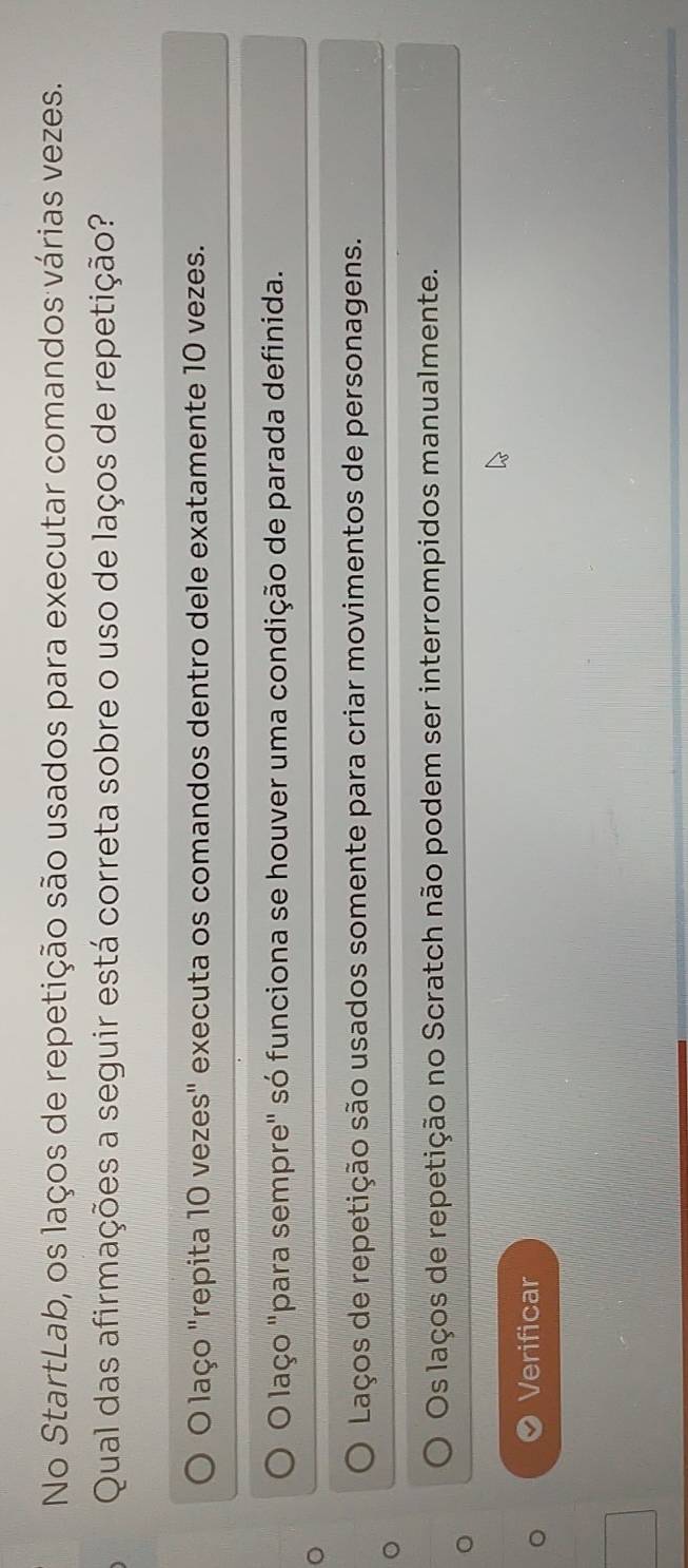 No StartLab, os laços de repetição são usados para executar comandos várias vezes.
Qual das afirmações a seguir está correta sobre o uso de laços de repetição?
O laço "repita 10 vezes" executa os comandos dentro dele exatamente 10 vezes.
O laço "para sempre" só funciona se houver uma condição de parada definida.
。
Laços de repetição são usados somente para criar movimentos de personagens.
Os laços de repetição no Scratch não podem ser interrompidos manualmente.
Verificar